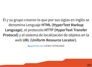 Él y su grupo crearon lo que por sus siglas en inglés se
denomina Lenguaje HTML (HyperText Markup
Language), el protocolo HTTP (HyperText Transfer
Protocol) y el sistema de localización de objetos en la
web URL (Uniform Resource Locator).
by | #CW17 #HTML5SEOjjpeleato.com
2 . 10
 