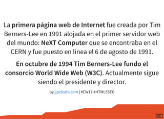 La primera página web de Internet fue creada por Tim
Berners-Lee en 1991 alojada en el primer servidor web
del mundo: NeXT Computer que se encontraba en el
CERN y fue puesto en línea el 6 de agosto de 1991.
En octubre de 1994 Tim Berners-Lee fundo el
consorcio World Wide Web (W3C). Actualmente sigue
siendo el presidente y director.
by | #CW17 #HTML5SEOjjpeleato.com
2 . 12
 