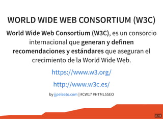 WORLD WIDE WEB CONSORTIUM (W3C)
World Wide Web Consortium (W3C), es un consorcio
internacional que generan y definen
recomendaciones y estándares que aseguran el
crecimiento de la World Wide Web.
by | #CW17 #HTML5SEO
https://www.w3.org/
http://www.w3c.es/
jjpeleato.com
2 . 13
 