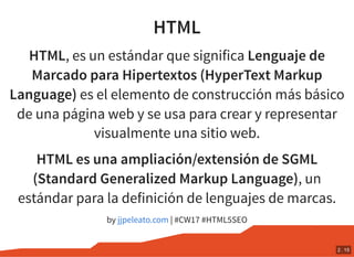 HTML
HTML, es un estándar que significa Lenguaje de
Marcado para Hipertextos (HyperText Markup
Language) es el elemento de construcción más básico
de una página web y se usa para crear y representar
visualmente una sitio web.
HTML es una ampliación/extensión de SGML
(Standard Generalized Markup Language), un
estándar para la definición de lenguajes de marcas.
by | #CW17 #HTML5SEOjjpeleato.com
2 . 15
 