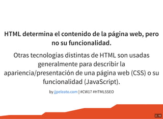 HTML determina el contenido de la página web, pero
no su funcionalidad.
Otras tecnologías distintas de HTML son usadas
generalmente para describir la
apariencia/presentación de una página web (CSS) o su
funcionalidad (JavaScript).
by | #CW17 #HTML5SEOjjpeleato.com
2 . 16
 