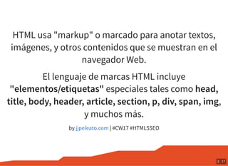 HTML usa "markup" o marcado para anotar textos,
imágenes, y otros contenidos que se muestran en el
navegador Web.
El lenguaje de marcas HTML incluye
"elementos/etiquetas" especiales tales como head,
title, body, header, article, section, p, div, span, img,
y muchos más.
by | #CW17 #HTML5SEOjjpeleato.com
2 . 17
 