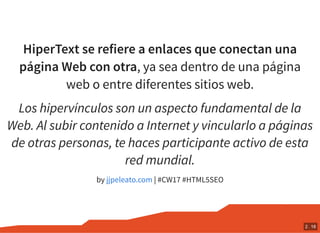 HiperText se refiere a enlaces que conectan una
página Web con otra, ya sea dentro de una página
web o entre diferentes sitios web.
Los hipervínculos son un aspecto fundamental de la
Web. Al subir contenido a Internet y vincularlo a páginas
de otras personas, te haces participante activo de esta
red mundial.
by | #CW17 #HTML5SEOjjpeleato.com
2 . 18
 