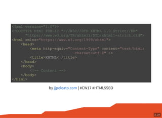 by | #CW17 #HTML5SEO
<?xml version="1.0"?>
<!DOCTYPE html PUBLIC "-//W3C//DTD XHTML 1.0 Strict//EN"
"https://www.w3.org/TR/xhtml1/DTD/xhtml1-strict.dtd">
<html xmlns="https://www.w3.org/1999/xhtml">
<head>
<meta http-equiv="Content-Type" content="text/html;
charset=utf-8" />
<title>XHTML< /title>
</head>
<body>
<!-- Content -->
</body>
</html>
jjpeleato.com
2 . 21
 
