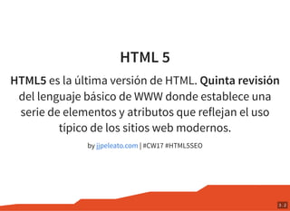 HTML 5
HTML5 es la última versión de HTML. Quinta revisión
del lenguaje básico de WWW donde establece una
serie de elementos y atributos que reflejan el uso
típico de los sitios web modernos.
by | #CW17 #HTML5SEOjjpeleato.com
3 . 2
 