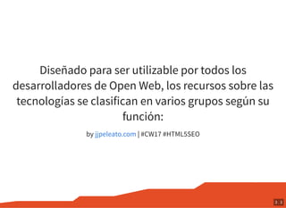 Diseñado para ser utilizable por todos los
desarrolladores de Open Web, los recursos sobre las
tecnologías se clasifican en varios grupos según su
función:
by | #CW17 #HTML5SEOjjpeleato.com
3 . 3
 
