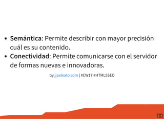 Semántica: Permite describir con mayor precisión
cuál es su contenido.
Conectividad: Permite comunicarse con el servidor
de formas nuevas e innovadoras.
by | #CW17 #HTML5SEOjjpeleato.com
3 . 4
 