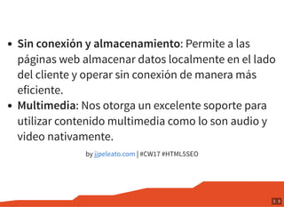 Sin conexión y almacenamiento: Permite a las
páginas web almacenar datos localmente en el lado
del cliente y operar sin conexión de manera más
eficiente.
Multimedia: Nos otorga un excelente soporte para
utilizar contenido multimedia como lo son audio y
video nativamente.
by | #CW17 #HTML5SEOjjpeleato.com
3 . 5
 