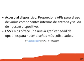 Acceso al dispositivo: Proporciona APIs para el uso
de varios componentes internos de entrada y salida
de nuestro dispositivo.
CSS3: Nos ofrece una nueva gran variedad de
opciones para hacer diseños más sofisticados.
by | #CW17 #HTML5SEOjjpeleato.com
3 . 7
 