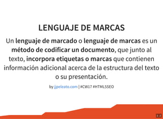 LENGUAJE DE MARCAS
Un lenguaje de marcado o lenguaje de marcas es un
método de codificar un documento, que junto al
texto, incorpora etiquetas o marcas que contienen
información adicional acerca de la estructura del texto
o su presentación.
by | #CW17 #HTML5SEOjjpeleato.com
2 . 2
 