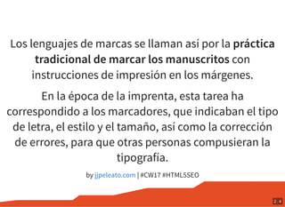Los lenguajes de marcas se llaman así por la práctica
tradicional de marcar los manuscritos con
instrucciones de impresión en los márgenes.
En la época de la imprenta, esta tarea ha
correspondido a los marcadores, que indicaban el tipo
de letra, el estilo y el tamaño, así como la corrección
de errores, para que otras personas compusieran la
tipografía.
by | #CW17 #HTML5SEOjjpeleato.com
2 . 4
 