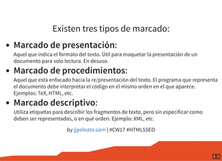 Existen tres tipos de marcado:
Marcado de presentación:
Aquel que indica el formato del texto. Útil para maquetar la presentación de un
documento para solo lectura. En desuso.
Marcado de procedimientos:
Aquel que está enfocado hacia la re/presentación del texto. El programa que representa
el documento debe interpretar el código en el mismo orden en el que aparece.
Ejemplos: TeX, HTML, etc.
Marcado descriptivo:
Utiliza etiquetas para describir los fragmentos de texto, pero sin especificar como
deben ser representados, o en qué orden. Ejemplo: XML, etc.
by | #CW17 #HTML5SEOjjpeleato.com
2 . 5
 