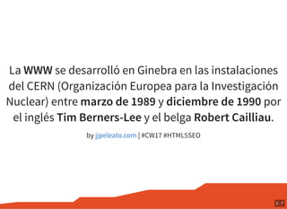 La WWW se desarrolló en Ginebra en las instalaciones
del CERN (Organización Europea para la Investigación
Nuclear) entre marzo de 1989 y diciembre de 1990 por
el inglés Tim Berners-Lee y el belga Robert Cailliau.
by | #CW17 #HTML5SEOjjpeleato.com
2 . 7
 
