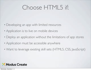 Choose HTML5 if:

      • Developing              an app with limited resources
      • Application             is to live on mobile devices
      • Deploy              an application without the limitations of app stores
      • Application             must be accessible anywhere
      • Want            to leverage existing skill sets (HTML5, CSS, JavaScript)




Wednesday, December 7, 11
 