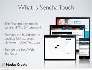 What is Sencha Touch

   • The  ﬁrst and best mobile-
      centric HTML 5 framework

   • Provides  the foundation to
      develop kick ass cross
      platform mobile Web apps

   • Built on the best Web
      Standards



Wednesday, December 7, 11
 