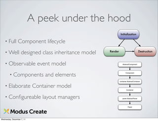 A peek under the hood
                                                                 Initialization

   • Full        Component lifecycle
   • Well           designed class inheritance model   Render                            Destruction



   • Observable               event model                          AbstractComponent




        • Components             and elements
                                                                       Component




                                                                container.AbstractContainer


   • Elaborate              Container model                             Container



   • Conﬁgureable               layout managers                    panel.AbstractPanel




                                                                          Panel




Wednesday, December 7, 11
 
