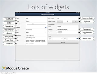Lots of widgets
       Text ﬁeld                              Number ﬁeld
                                                Spinner
          Slider
       Checkbox
      DatePicker                              Password

         Select                               Toggle ﬁeld

       URL ﬁeld
                                              Radio ﬁeld
      Email ﬁeld
        Textarea




Wednesday, December 7, 11
 