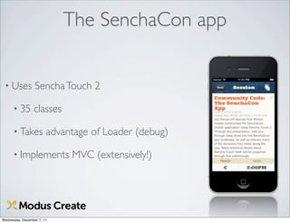 The SenchaCon app


 • Uses           Sencha Touch 2

      • 35       classes

      • Takes           advantage of Loader (debug)

      • Implements           MVC (extensively!)




Wednesday, December 7, 11
 