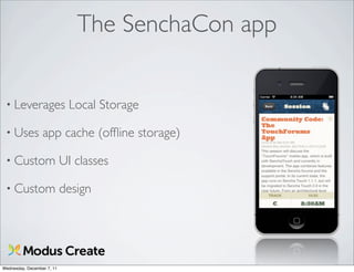 The SenchaCon app


 • Leverages                 Local Storage

 • Uses           app cache (ofﬂine storage)

 • Custom                   UI classes

 • Custom                   design




Wednesday, December 7, 11
 