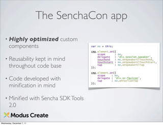 The SenchaCon app
   • Highly  optimized custom
       components

   • Reusability kept in mind
       throughout code base

   • Code    developed with
       miniﬁcation in mind

   • Miniﬁed                with Sencha SDK Tools
       2.0

Wednesday, December 7, 11
 