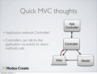 Quick MVC thoughts
                                                           App
                                                         Controller
   • Application            extends Controller!

   • Controllers    can talk to the
       application via events or direct                  Controller
       methods calls


                                                  View                Model


Wednesday, December 7, 11
 
