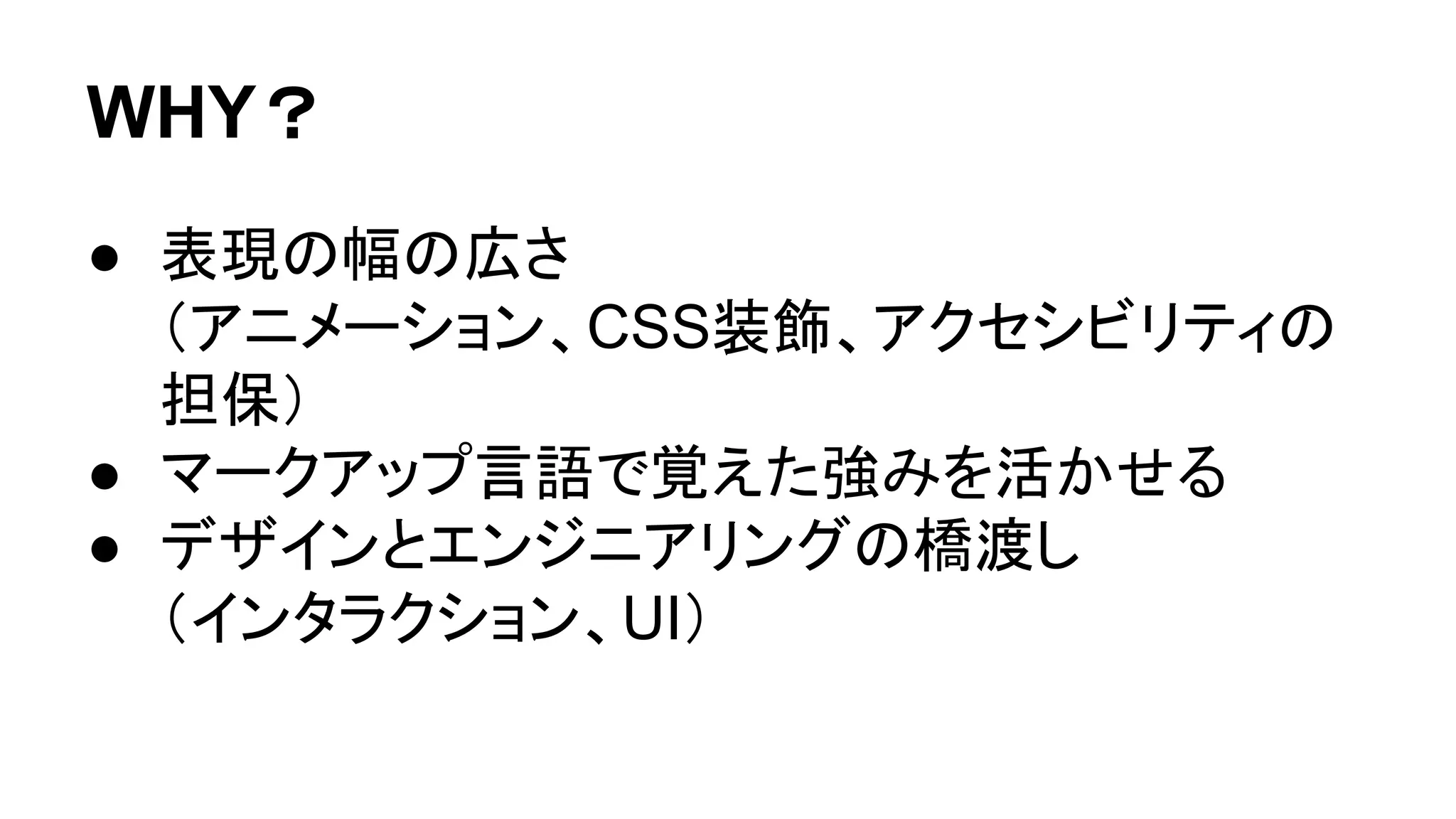 WHY？
● 表現の幅の広さ
（アニメーション、CSS装飾、アクセシビリティの
担保）
● マークアップ言語で覚えた強みを活かせる
● デザインとエンジニアリングの橋渡し
（インタラクション、UI）
 