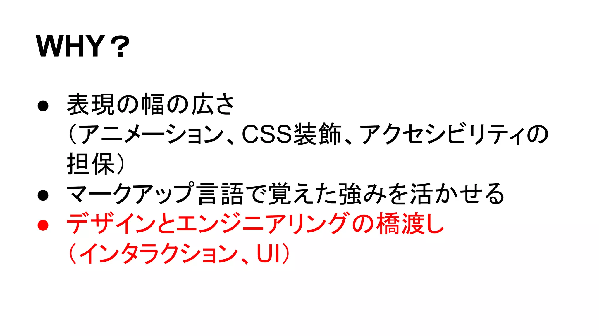WHY？
● 表現の幅の広さ
（アニメーション、CSS装飾、アクセシビリティの
担保）
● マークアップ言語で覚えた強みを活かせる
● デザインとエンジニアリングの橋渡し
（インタラクション、UI）
 
