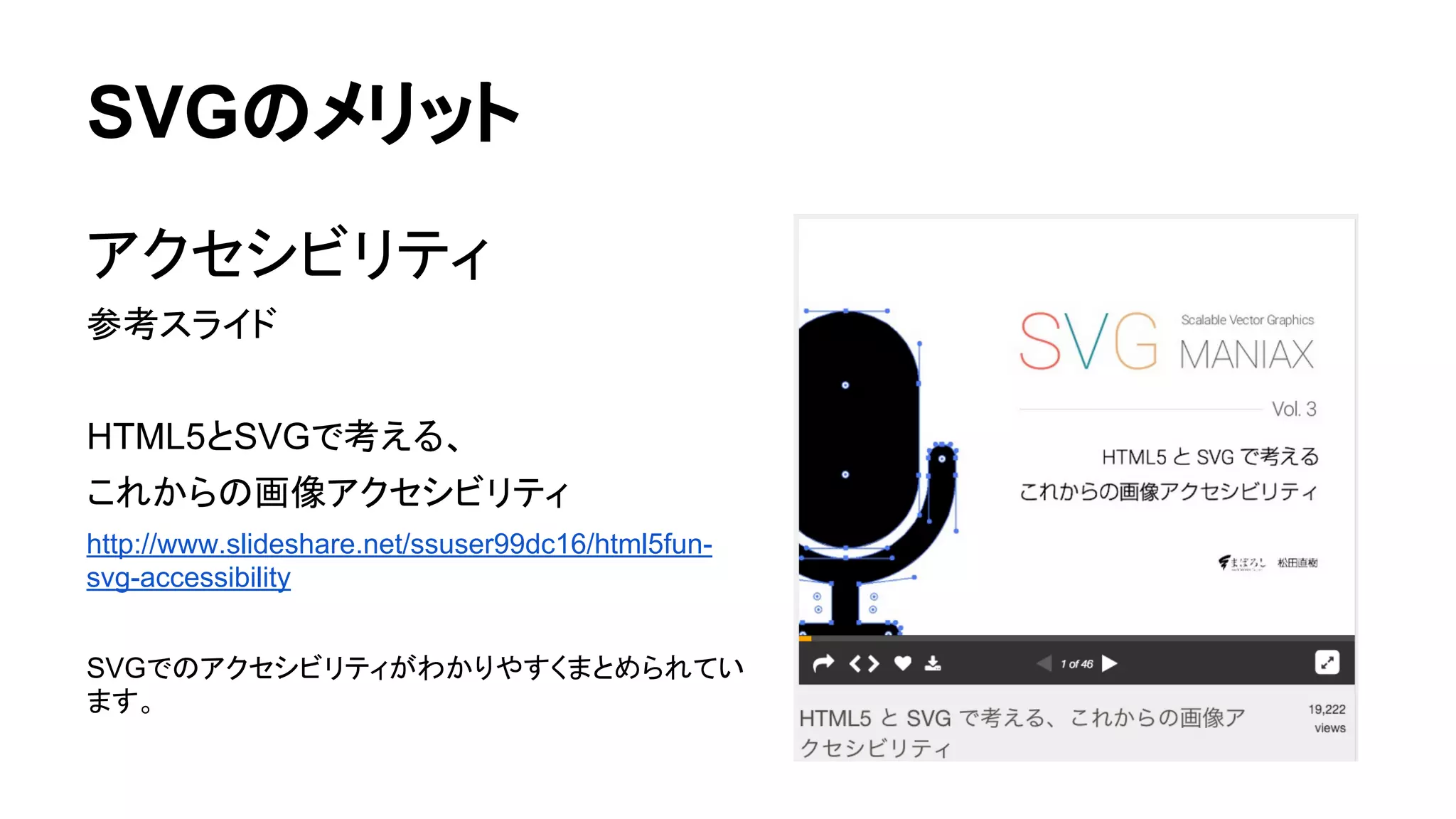 SVGのメリット
アクセシビリティ
参考スライド
HTML5とSVGで考える、
これからの画像アクセシビリティ
http://www.slideshare.net/ssuser99dc16/html5fun-
svg-accessibility
SVGでのアクセシビリティがわかりやすくまとめられてい
ます。
 