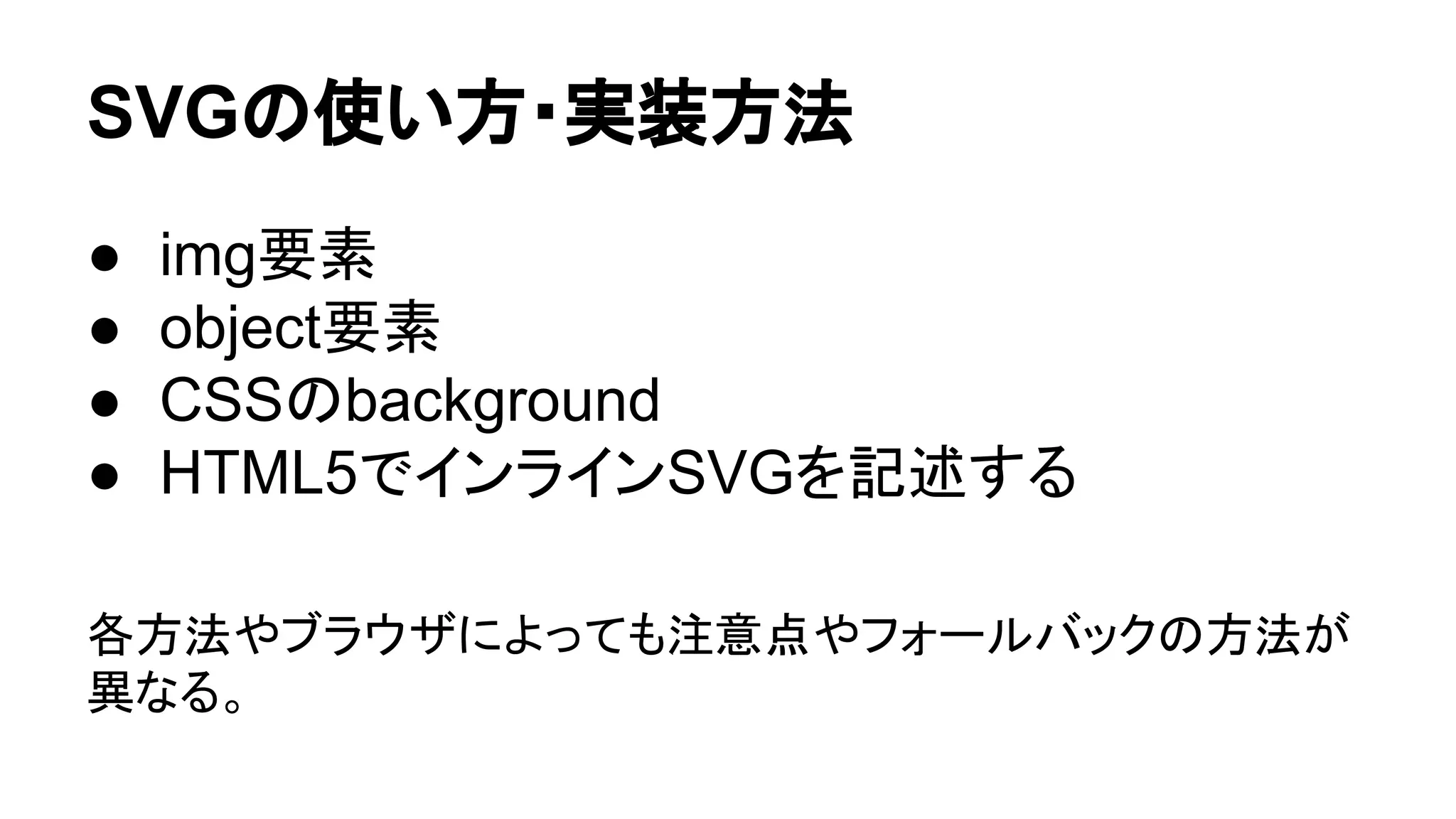 SVGの使い方・実装方法
● img要素
● object要素
● CSSのbackground
● HTML5でインラインSVGを記述する
各方法やブラウザによっても注意点やフォールバックの方法が
異なる。
 