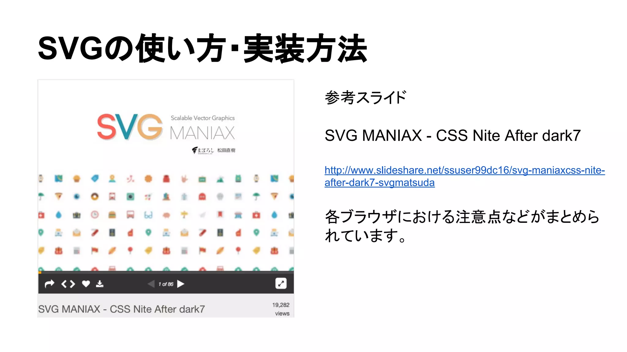 SVGの使い方・実装方法
参考スライド
SVG MANIAX - CSS Nite After dark7
http://www.slideshare.net/ssuser99dc16/svg-maniaxcss-nite-
after-dark7-svgmatsuda
各ブラウザにおける注意点などがまとめら
れています。
 