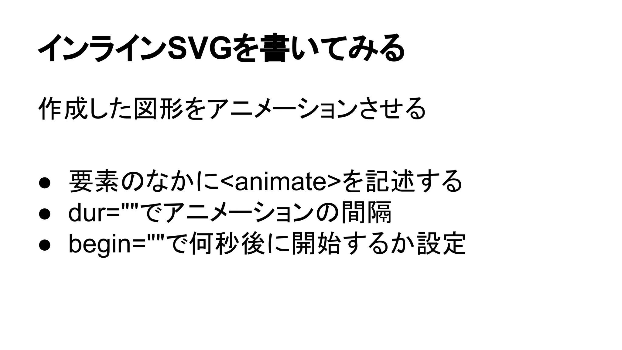 インラインSVGを書いてみる
作成した図形をアニメーションさせる
● 要素のなかに<animate>を記述する
● dur=""でアニメーションの間隔
● begin=""で何秒後に開始するか設定
 
