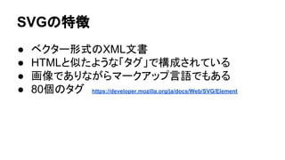 SVGの特徴
● ベクター形式のXML文書
● HTMLと似たような「タグ」で構成されている
● 画像でありながらマークアップ言語でもある
● 80個のタグ　https://developer.mozilla.org/ja/docs/Web/SVG/Element
 