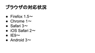 ブラウザの対応状況
● Firefox 1.5〜
● Chrome 1〜
● Safari 3〜
● iOS Safari 2〜
● IE9〜
● Android 3〜
 