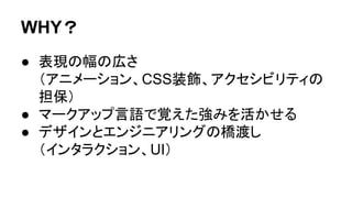 WHY？
● 表現の幅の広さ
（アニメーション、CSS装飾、アクセシビリティの
担保）
● マークアップ言語で覚えた強みを活かせる
● デザインとエンジニアリングの橋渡し
（インタラクション、UI）
 