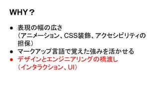 WHY？
● 表現の幅の広さ
（アニメーション、CSS装飾、アクセシビリティの
担保）
● マークアップ言語で覚えた強みを活かせる
● デザインとエンジニアリングの橋渡し
（インタラクション、UI）
 