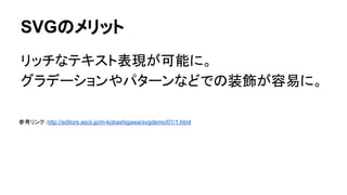 SVGのメリット
リッチなテキスト表現が可能に。
グラデーションやパターンなどでの装飾が容易に。
参考リンク：http://editors.ascii.jp/m-kobashigawa/svgdemo/01/1.html
 