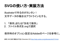 SVGの使い方・実装方法
illustratorで作るのがカンタン！
文字データの場合はアウトライン化する。
1. 「保存」または「別名で保存」
2. ファイル形式を.svgで選択
保存時のオプション設定はAdobeのページを参考に。
参考：SVG 形式で書き出す方法 （Illustrator CC）https://helpx.adobe.com/jp/illustrator/kb/5710.html
 