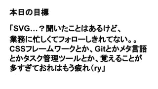 本日の目標
「SVG…？聞いたことはあるけど、
業務に忙しくてフォローしきれてない。。
CSSフレームワークとか、Gitとかメタ言語
とかタスク管理ツールとか、覚えることが
多すぎておれはもう疲れ（ry」
 