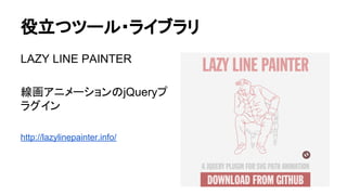 役立つツール・ライブラリ
LAZY LINE PAINTER
線画アニメーションのjQueryプ
ラグイン
http://lazylinepainter.info/
 