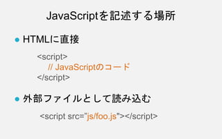 JavaScriptを記述する場所
● HTMLに直接
<script>
// JavaScriptのコード
</script>
● 外部ファイルとして読み込む
<script src=”js/foo.js"></script>
 