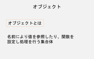 オブジェクト
オブジェクトとは
名前により値を参照したり、関数を
設定し処理を行う集合体
 