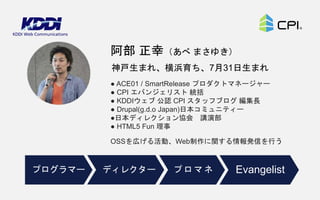 ● ACE01 / SmartRelease プロダクトマネージャー
● CPI エバンジェリスト 統括
● KDDIウェブ 公認 CPI スタッフブログ 編集長
● Drupal(g.d.o Japan)日本コミュニティー
●日本ディレクション協会 講演部
● HTML5 Fun 理事
OSSを広げる活動、Web制作に関する情報発信を行う
神戸生まれ、横浜育ち、7月31日生まれ
阿部 正幸（あべ まさゆき）
ディレクタープログラマー プロマネ Evangelist
 