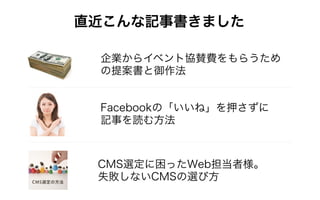 直近こんな記事書きました
企業からイベント協賛費をもらうため
の提案書と御作法
Facebookの「いいね」を押さずに
記事を読む方法
CMS選定に困ったWeb担当者様。
失敗しないCMSの選び方
 