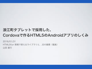 浪江町タブレットで採用した、
Cordovaで作るHTML5のAndroidアプリのしくみ
2016/01/31
HTML5fun 現場で使えるライブラリと、JSの基礎（福島）
山田 直行
 
