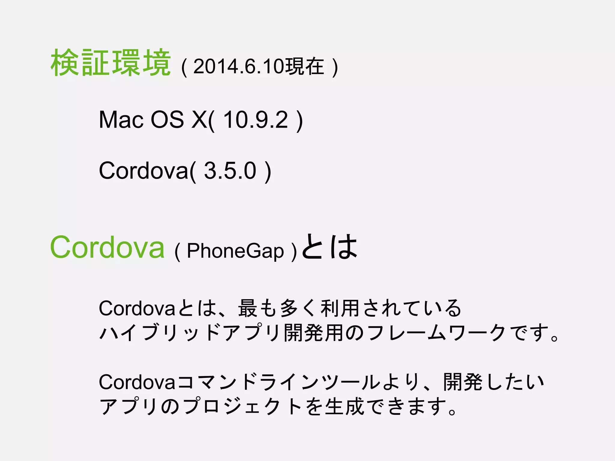 検証環境 ( 2014.6.10現在 )
Mac OS X( 10.9.2 )
Cordova( 3.5.0 )
Cordova ( PhoneGap )とは
Cordovaとは、最も多く利用されている
ハイブリッドアプリ開発用のフレームワークです。
Cordovaコマンドラインツールより、開発したい
アプリのプロジェクトを生成できます。
 