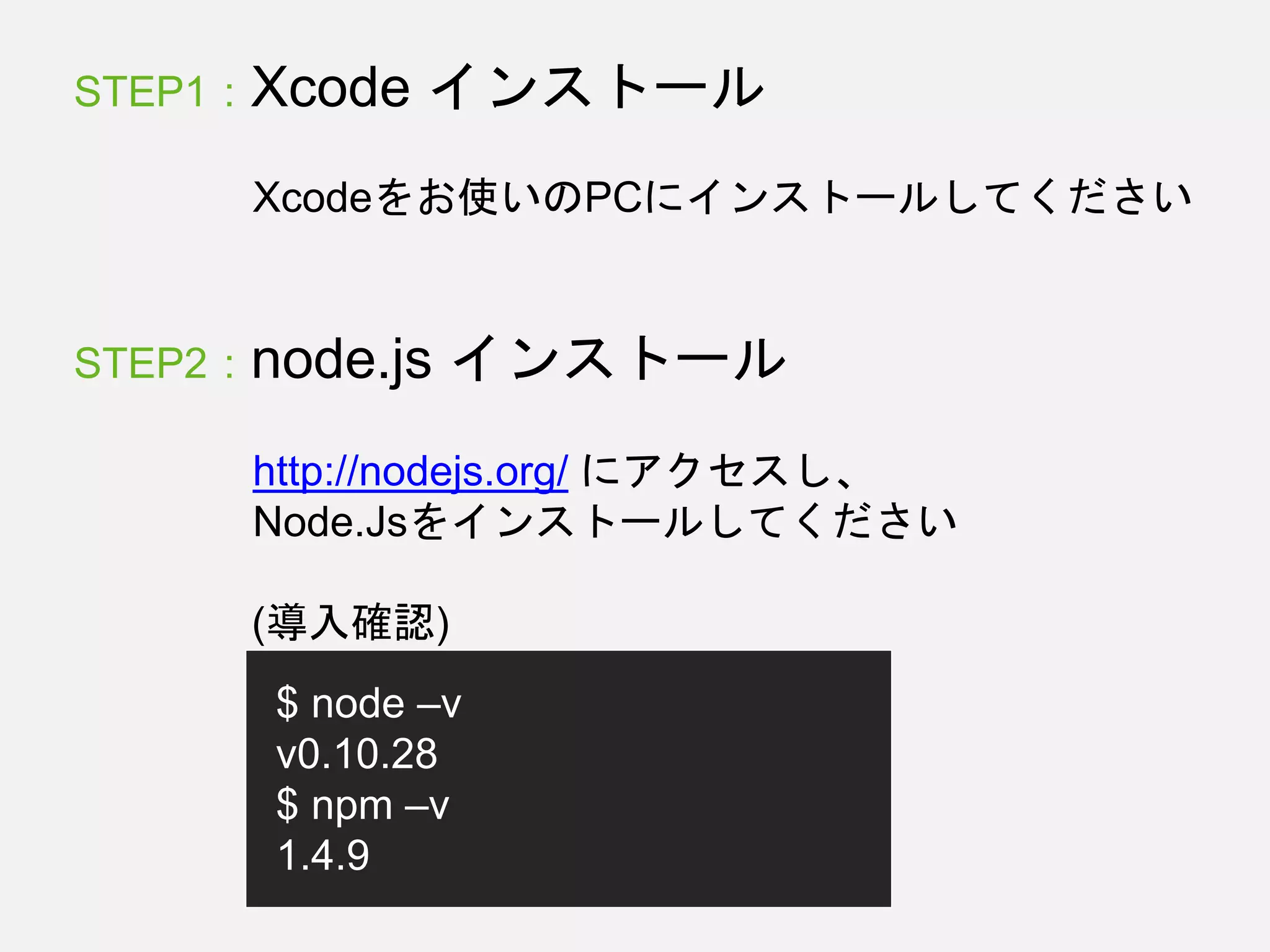 STEP1 : Xcode インストール
Xcodeをお使いのPCにインストールしてください
STEP2 : node.js インストール
http://nodejs.org/ にアクセスし、
Node.Jsをインストールしてください
$ node –v
v0.10.28
$ npm –v
1.4.9
(導入確認)
 