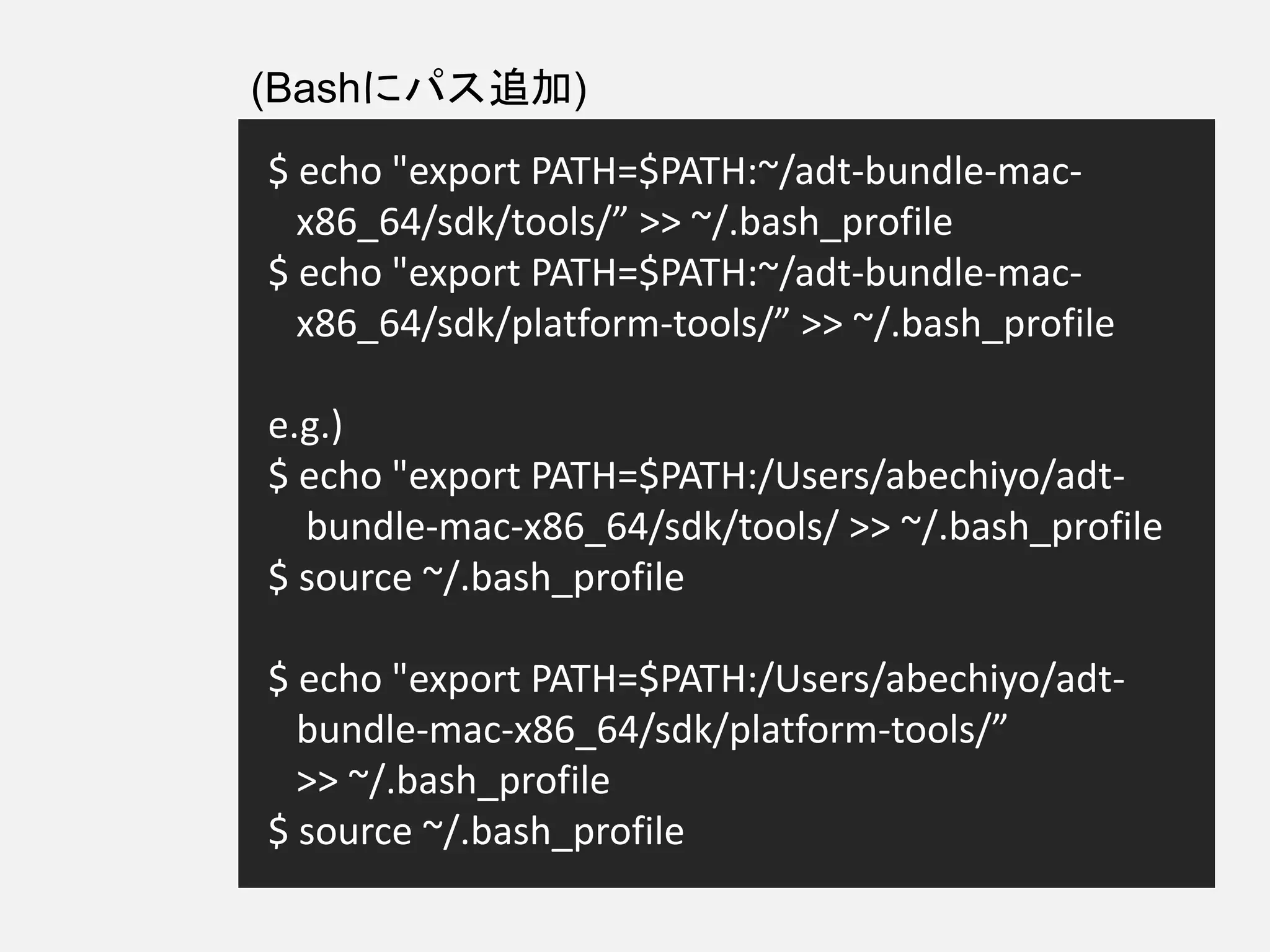 $ echo "export PATH=$PATH:~/adt-bundle-mac-
x86_64/sdk/tools/” >> ~/.bash_profile
$ echo "export PATH=$PATH:~/adt-bundle-mac-
x86_64/sdk/platform-tools/” >> ~/.bash_profile
e.g.)
$ echo "export PATH=$PATH:/Users/abechiyo/adt-
bundle-mac-x86_64/sdk/tools/ >> ~/.bash_profile
$ source ~/.bash_profile
$ echo "export PATH=$PATH:/Users/abechiyo/adt-
bundle-mac-x86_64/sdk/platform-tools/”
>> ~/.bash_profile
$ source ~/.bash_profile
(Bashにパス追加)
 