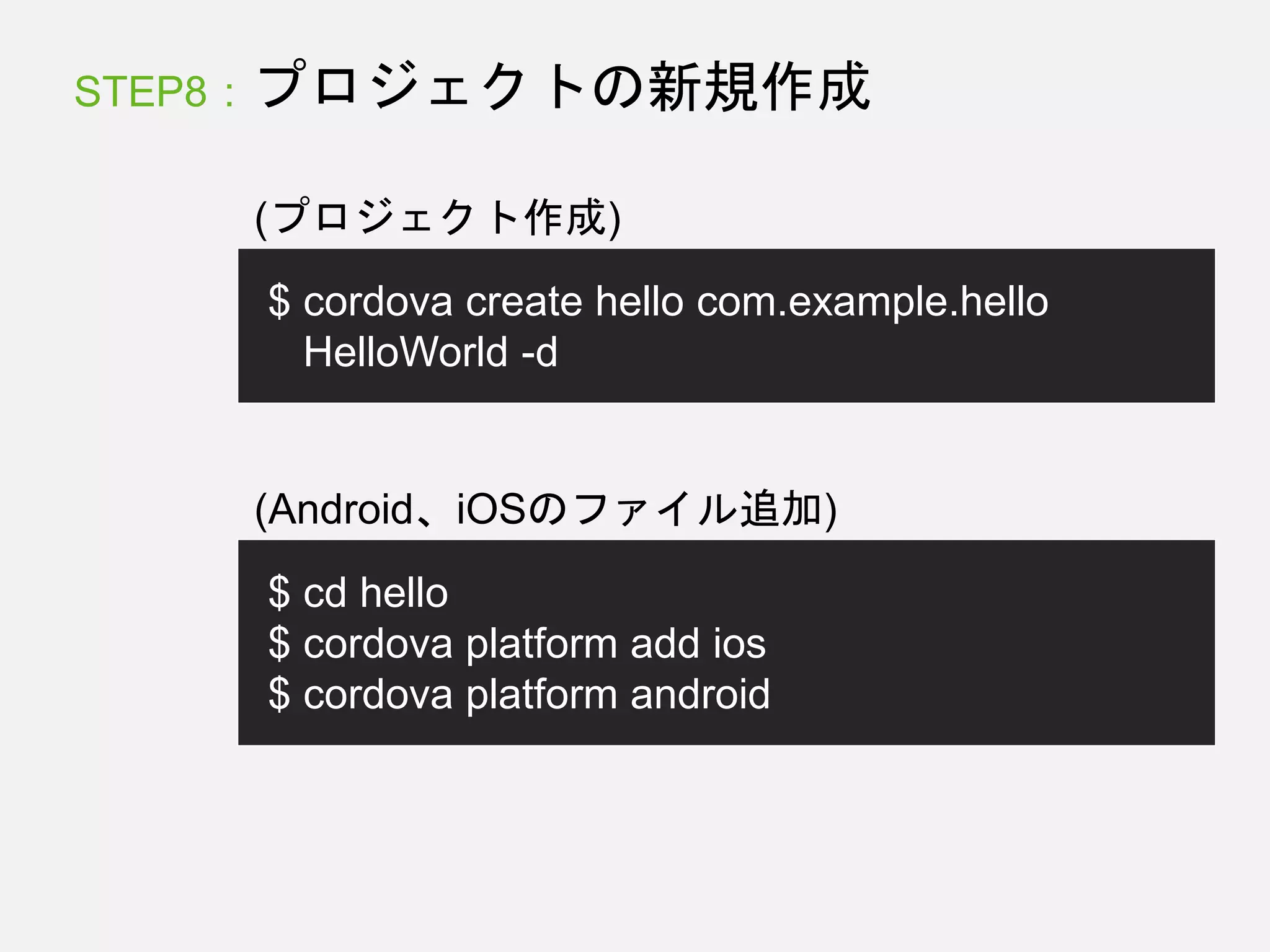 STEP8 : プロジェクトの新規作成
$ cordova create hello com.example.hello
HelloWorld -d
(プロジェクト作成)
$ cd hello
$ cordova platform add ios
$ cordova platform android
(Android、iOSのファイル追加)
 