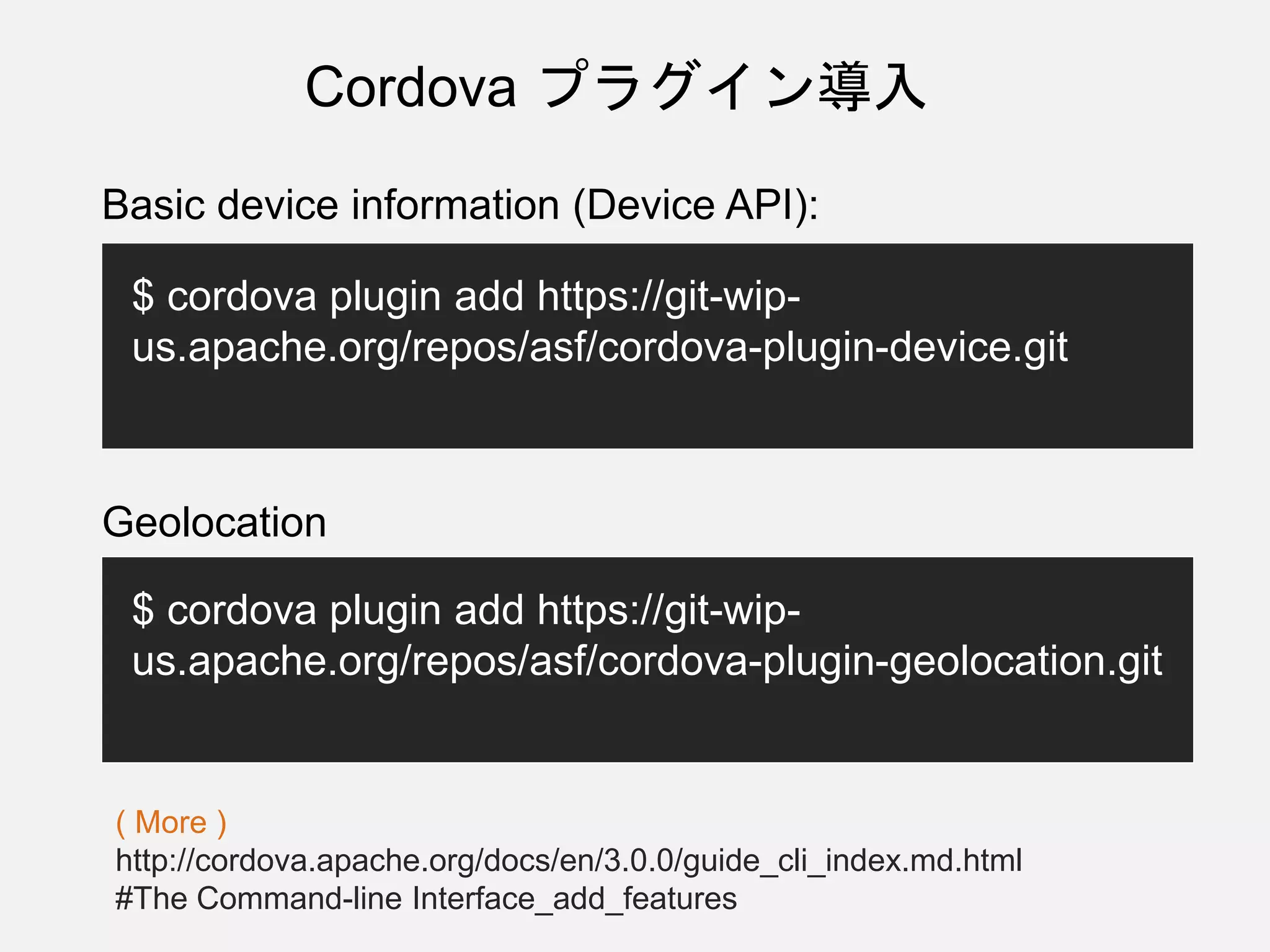 Cordova プラグイン導入
Basic device information (Device API):
$ cordova plugin add https://git-wip-
us.apache.org/repos/asf/cordova-plugin-device.git
Geolocation
$ cordova plugin add https://git-wip-
us.apache.org/repos/asf/cordova-plugin-geolocation.git
( More )
http://cordova.apache.org/docs/en/3.0.0/guide_cli_index.md.html
#The Command-line Interface_add_features
 