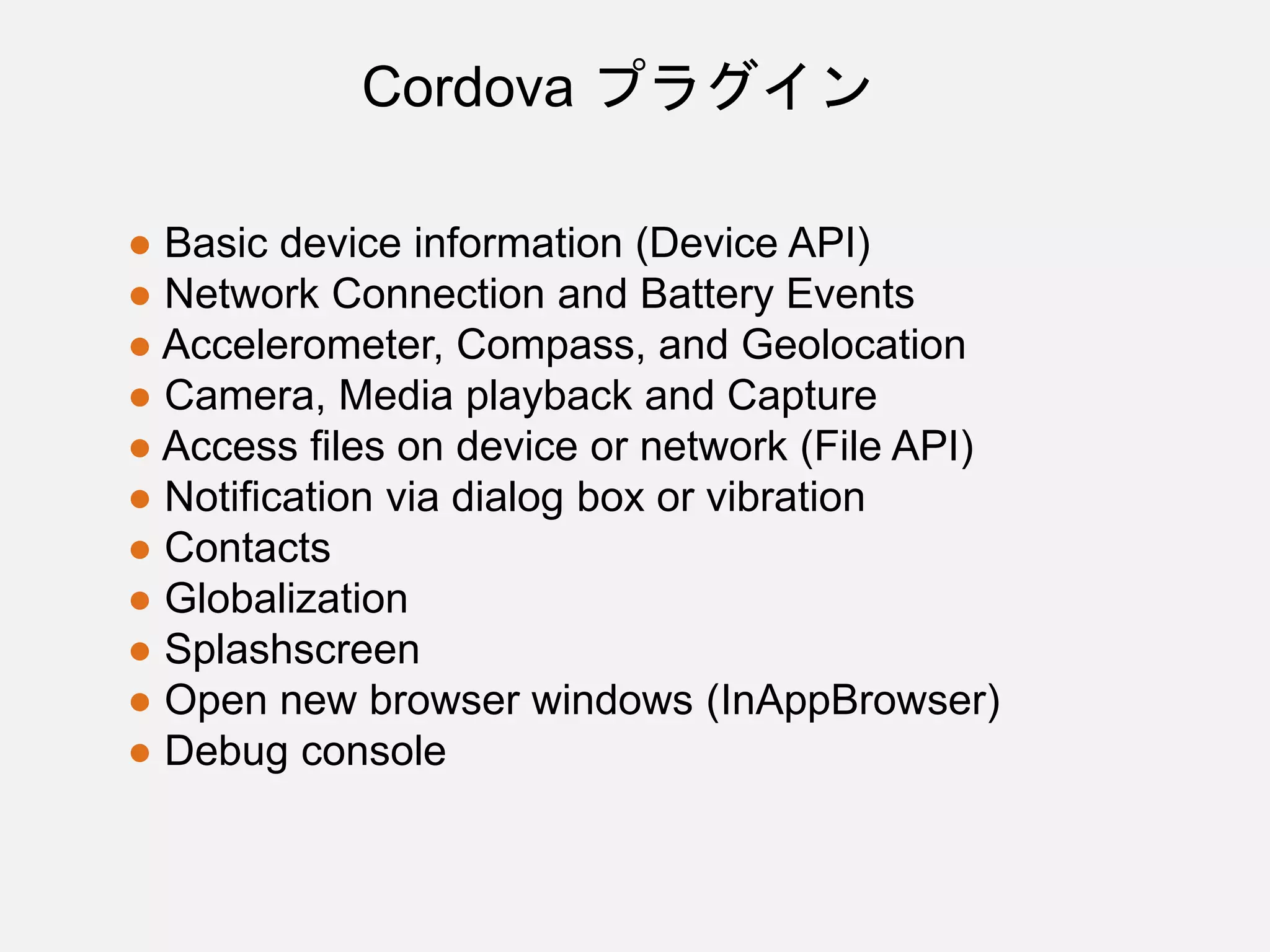 ● Basic device information (Device API)
● Network Connection and Battery Events
● Accelerometer, Compass, and Geolocation
● Camera, Media playback and Capture
● Access files on device or network (File API)
● Notification via dialog box or vibration
● Contacts
● Globalization
● Splashscreen
● Open new browser windows (InAppBrowser)
● Debug console
Cordova プラグイン
 
